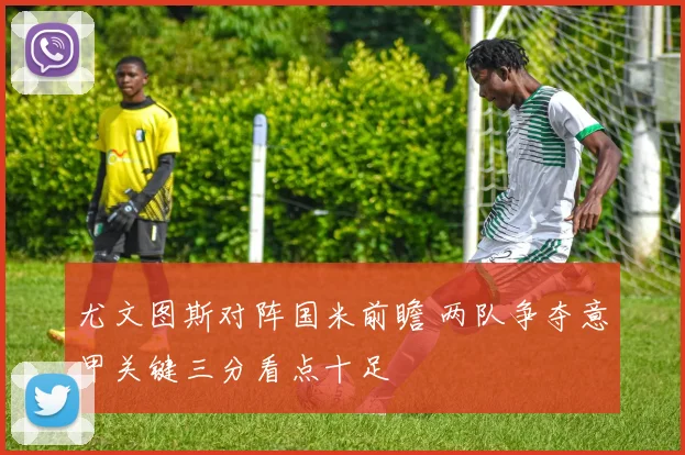 尤文图斯对阵国米前瞻 两队争夺意甲关键三分看点十足