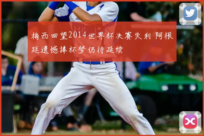 梅西回望2014世界杯决赛失利 阿根廷遗憾捧杯梦仍待延续