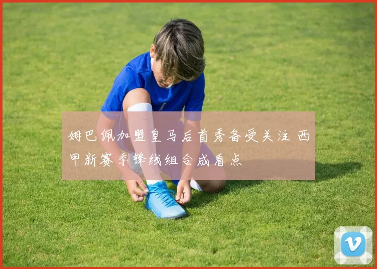 姆巴佩加盟皇马后首秀备受关注 西甲新赛季锋线组合成看点