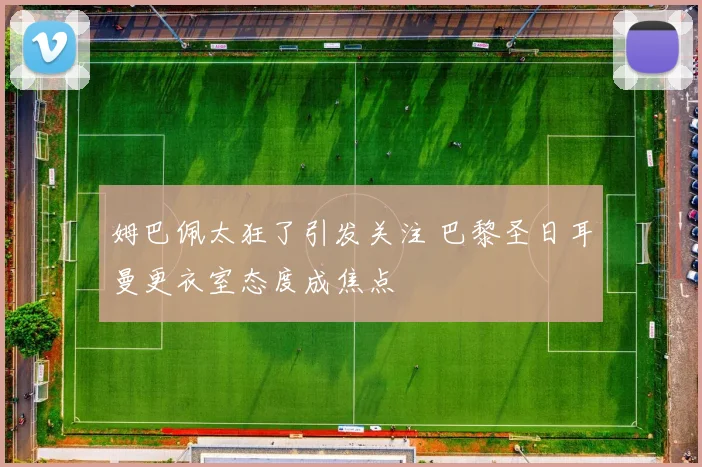 姆巴佩太狂了引发关注 巴黎圣日耳曼更衣室态度成焦点