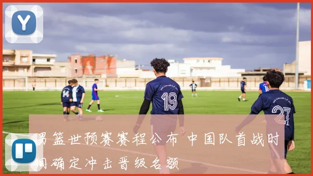 男篮世预赛赛程公布 中国队首战时间确定冲击晋级名额