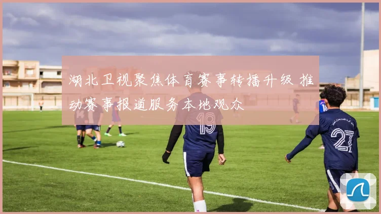 湖北卫视聚焦体育赛事转播升级 推动赛事报道服务本地观众