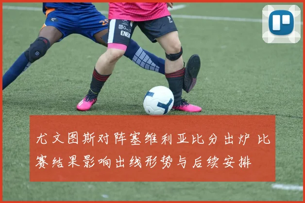 尤文图斯对阵塞维利亚比分出炉 比赛结果影响出线形势与后续安排