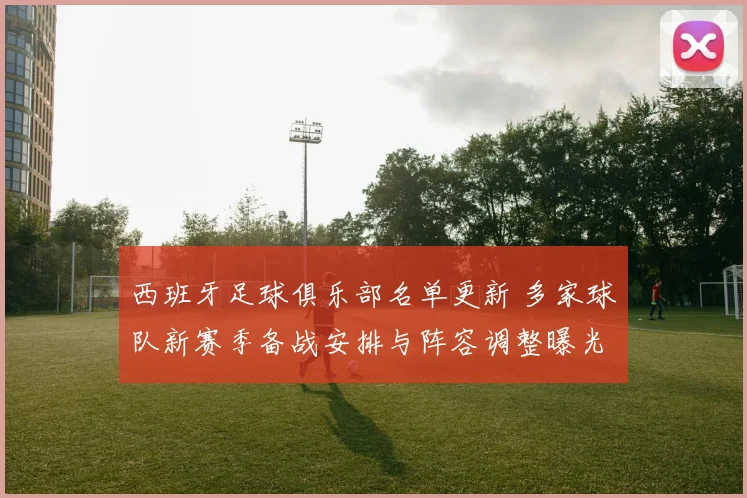 西班牙足球俱乐部名单更新 多家球队新赛季备战安排与阵容调整曝光