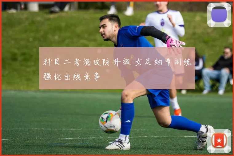 科目二考场攻防升级 女足细节训练强化出线竞争