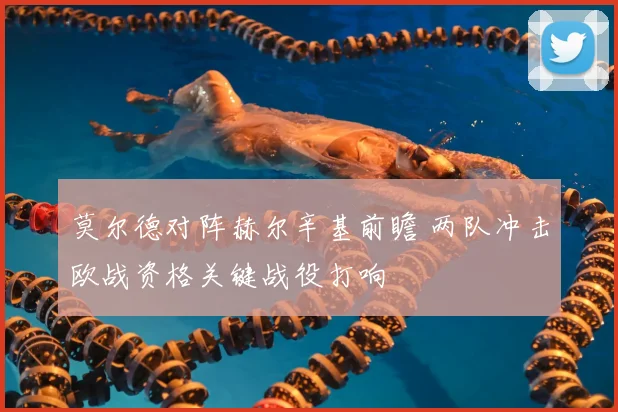 莫尔德对阵赫尔辛基前瞻 两队冲击欧战资格关键战役打响
