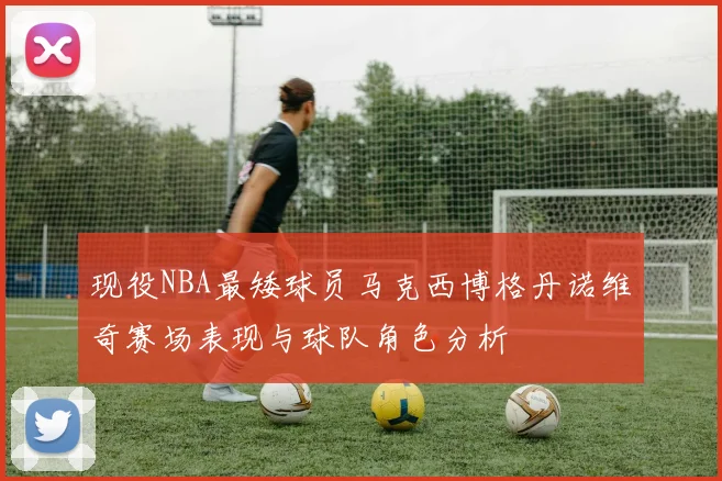 现役NBA最矮球员马克西博格丹诺维奇赛场表现与球队角色分析