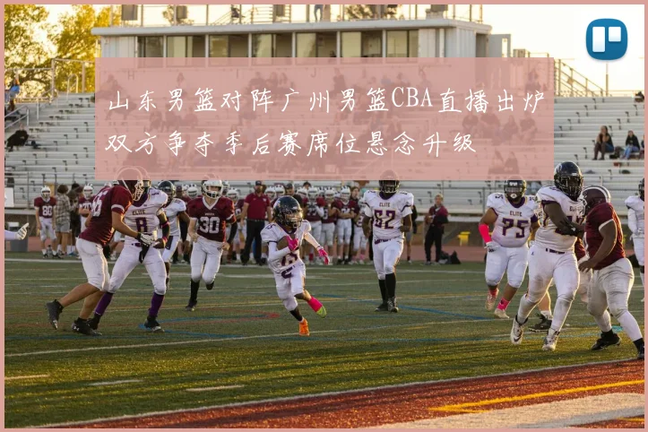 山东男篮对阵广州男篮CBA直播出炉双方争夺季后赛席位悬念升级