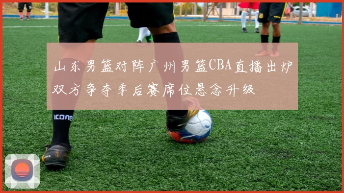 山东男篮对阵广州男篮CBA直播出炉双方争夺季后赛席位悬念升级