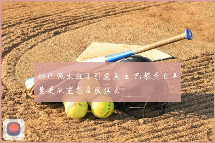 姆巴佩太狂了引发关注 巴黎圣日耳曼更衣室态度成焦点