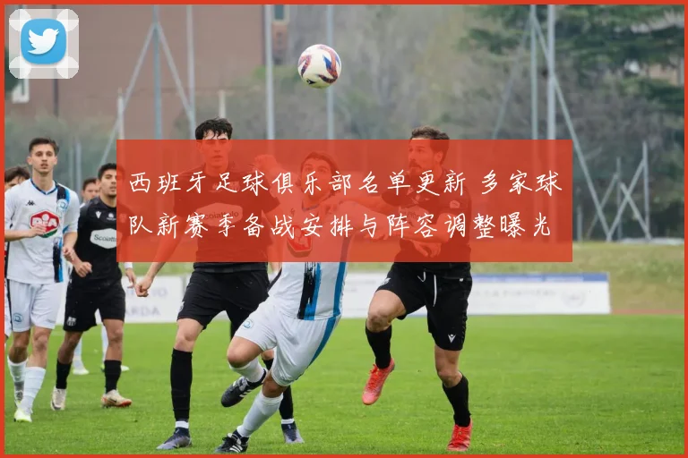 西班牙足球俱乐部名单更新 多家球队新赛季备战安排与阵容调整曝光