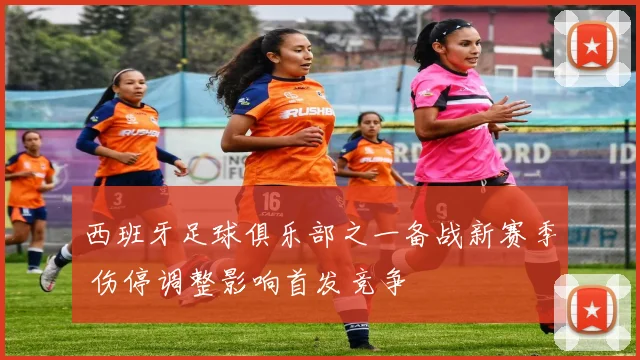 西班牙足球俱乐部之一备战新赛季 伤停调整影响首发竞争