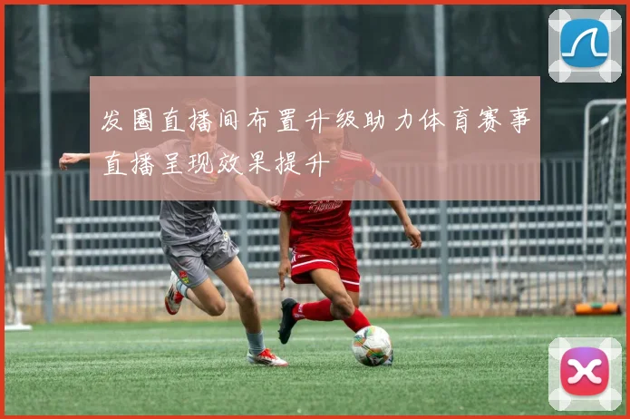 发圈直播间布置升级助力体育赛事直播呈现效果提升