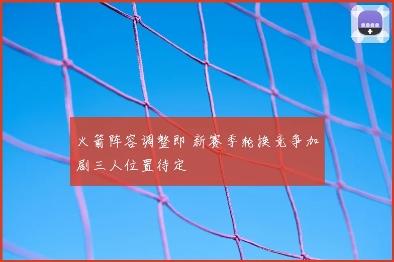 火箭阵容调整即 新赛季轮换竞争加剧三人位置待定