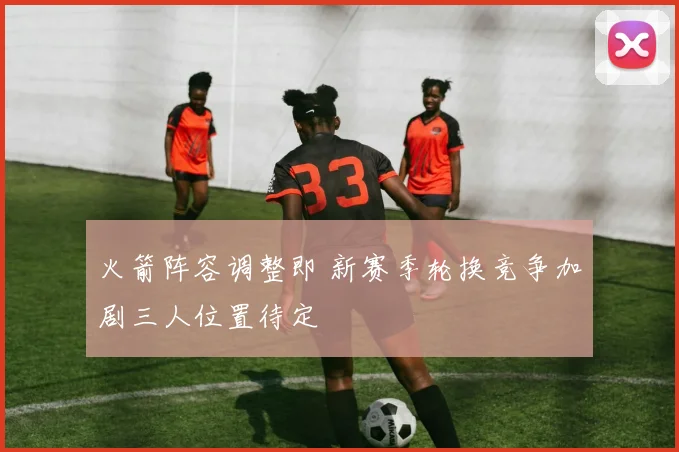 火箭阵容调整即 新赛季轮换竞争加剧三人位置待定