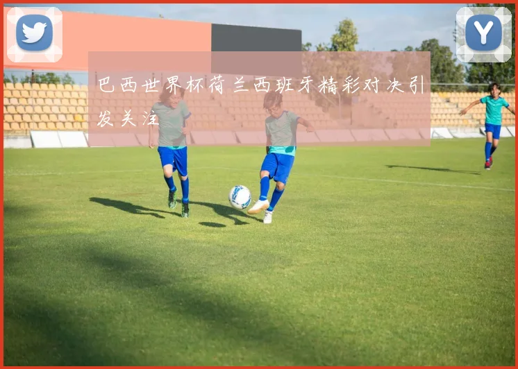 巴西世界杯荷兰西班牙精彩对决引发关注