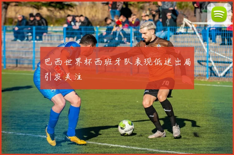 巴西世界杯西班牙队表现低迷出局引发关注