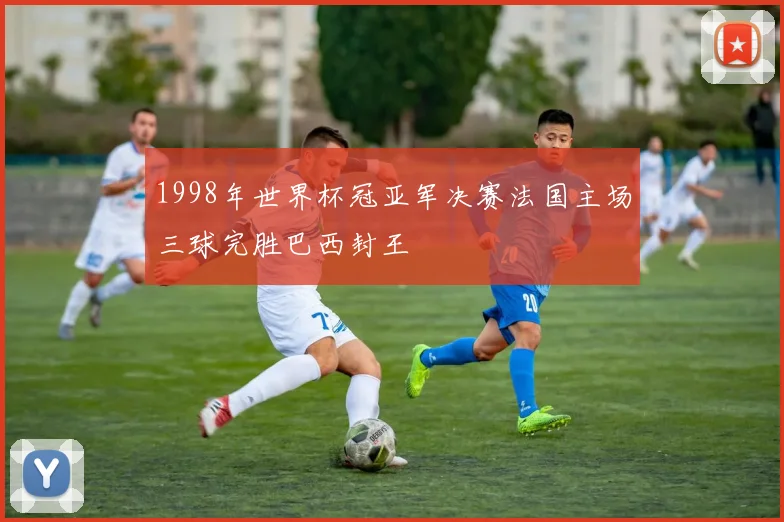 1998年世界杯冠亚军决赛法国主场三球完胜巴西封王