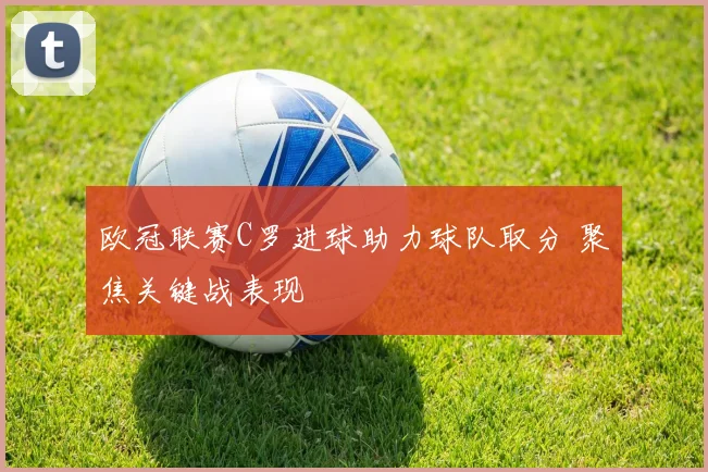 欧冠联赛C罗进球助力球队取分 聚焦关键战表现